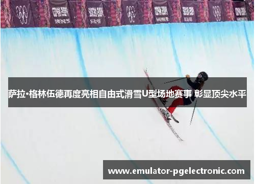 萨拉·格林伍德再度亮相自由式滑雪U型场地赛事 彰显顶尖水平