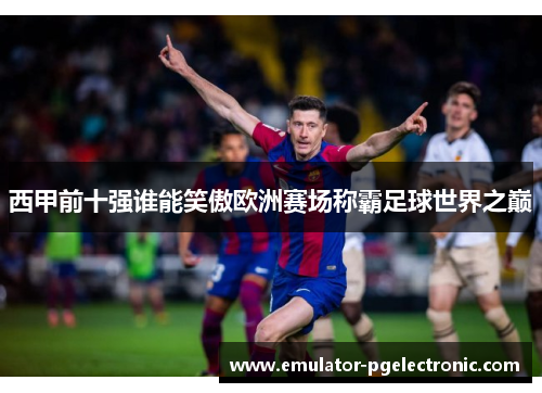 西甲前十强谁能笑傲欧洲赛场称霸足球世界之巅