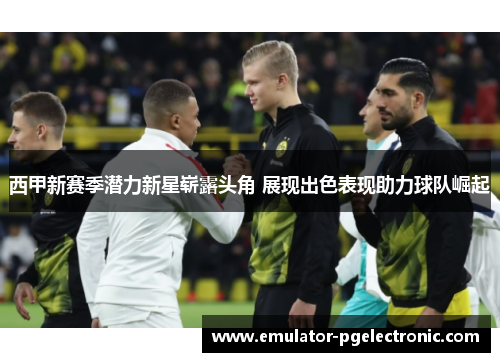 西甲新赛季潜力新星崭露头角 展现出色表现助力球队崛起 西甲新赛季潜力新星崭露头角 展现出色表现助力球队崛起