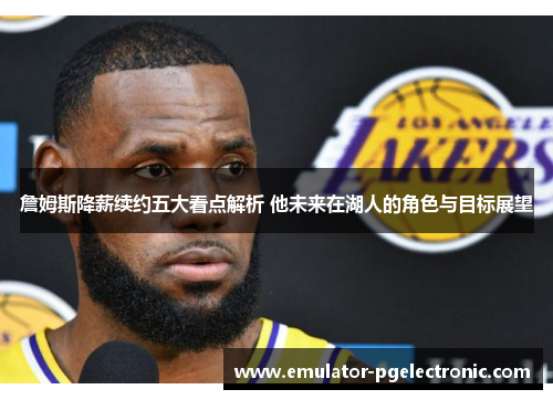 詹姆斯降薪续约五大看点解析 他未来在湖人的角色与目标展望