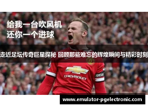 走近足坛传奇巨星探秘 回顾那些难忘的辉煌瞬间与精彩时刻 走近足坛传奇巨星探秘 回顾那些难忘的辉煌瞬间与精彩时刻