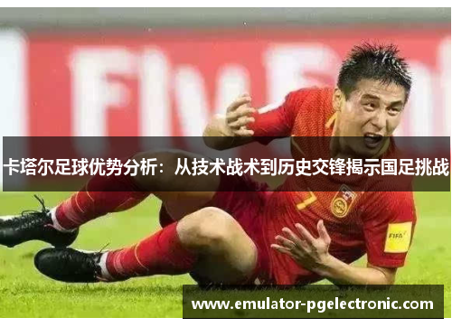卡塔尔足球优势分析:从技术战术到历史交锋揭示国足挑战 卡塔尔足球优势分析:从技术战术到历史交锋揭示国足挑战