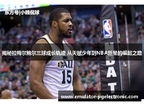 揭秘拉梅尔鲍尔三球成长轨迹 从天赋少年到NBA新星的崛起之路