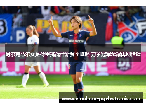 阿尔克马尔女足荷甲挑战者新赛季崛起 力争冠军荣耀再创佳绩