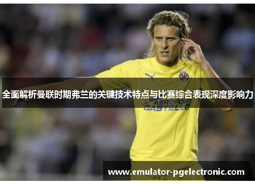 全面解析曼联时期弗兰的关键技术特点与比赛综合表现深度影响力 全面解析曼联时期弗兰的关键技术特点与比赛综合表现深度影响力