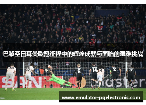 巴黎圣日耳曼欧冠征程中的辉煌成就与面临的艰难挑战 巴黎圣日耳曼欧冠征程中的辉煌成就与面临的艰难挑战