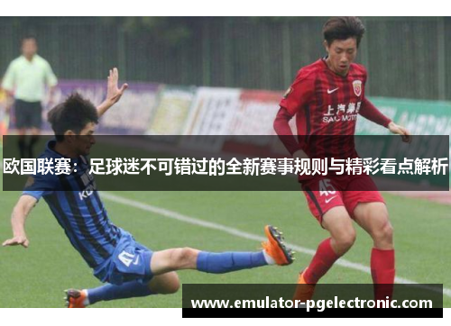 欧国联赛：足球迷不可错过的全新赛事规则与精彩看点解析