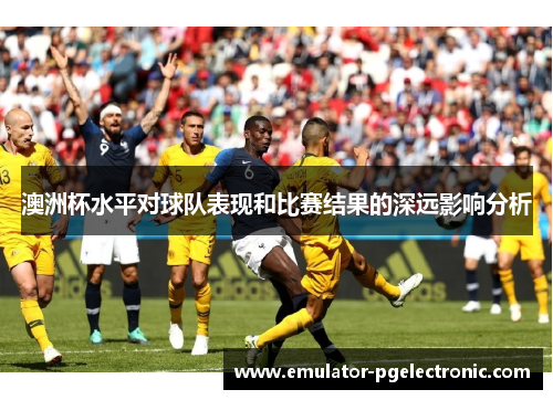 澳洲杯水平对球队表现和比赛结果的深远影响分析