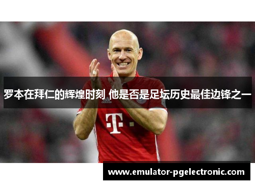 罗本在拜仁的辉煌时刻 他是否是足坛历史最佳边锋之一 罗本在拜仁的辉煌时刻 他是否是足坛历史最佳边锋之一