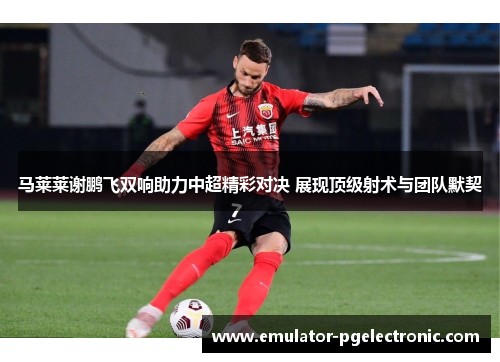 马莱莱谢鹏飞双响助力中超精彩对决 展现顶级射术与团队默契 马莱莱谢鹏飞双响助力中超精彩对决 展现顶级射术与团队默契