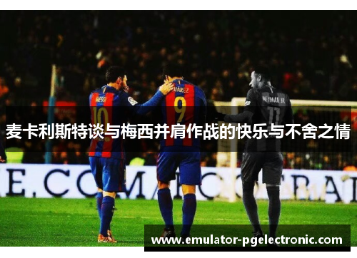 麦卡利斯特谈与梅西并肩作战的快乐与不舍之情 麦卡利斯特谈与梅西并肩作战的快乐与不舍之情