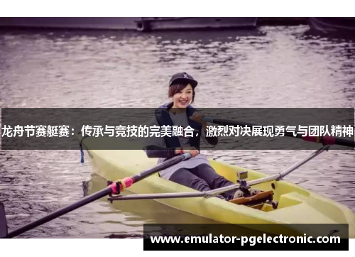 龙舟节赛艇赛：传承与竞技的完美融合，激烈对决展现勇气与团队精神