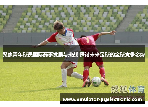 聚焦青年球员国际赛事发展与挑战 探讨未来足球的全球竞争态势