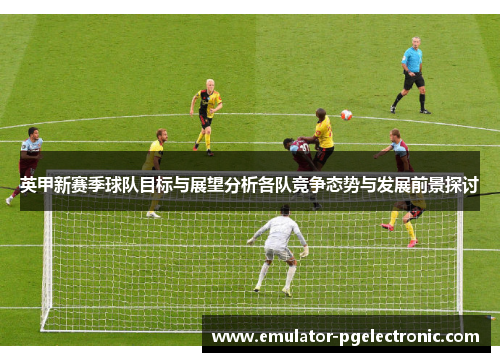 英甲新赛季球队目标与展望分析各队竞争态势与发展前景探讨 英甲新赛季球队目标与展望分析各队竞争态势与发展前景探讨