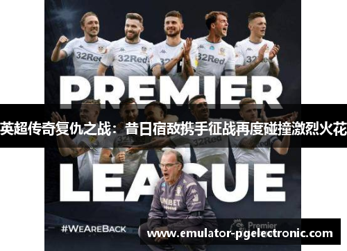 英超传奇复仇之战:昔日宿敌携手征战再度碰撞激烈火花 英超传奇复仇之战:昔日宿敌携手征战再度碰撞激烈火花