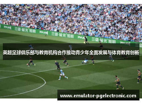 英超足球俱乐部与教育机构合作推动青少年全面发展与体育教育创新