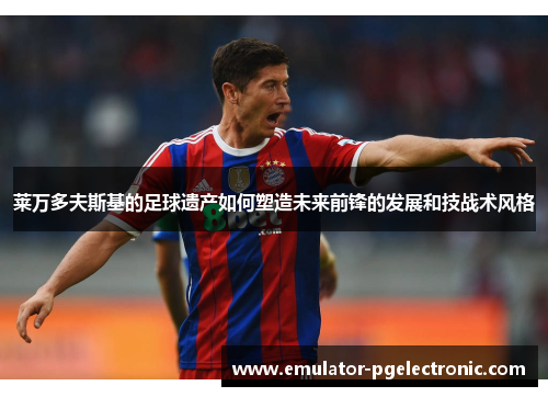 莱万多夫斯基的足球遗产如何塑造未来前锋的发展和技战术风格