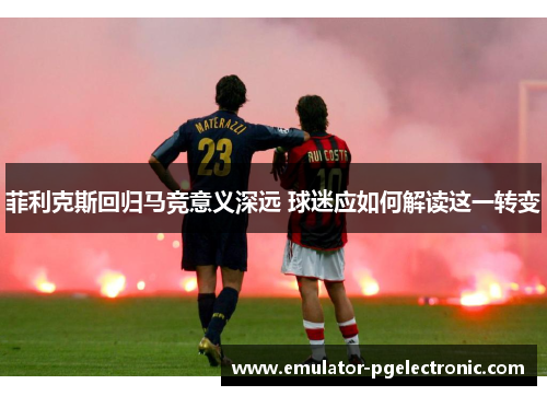 菲利克斯回归马竞意义深远 球迷应如何解读这一转变 菲利克斯回归马竞意义深远 球迷应如何解读这一转变