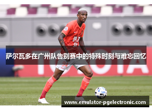 萨尔瓦多在广州队告别赛中的特殊时刻与难忘回忆