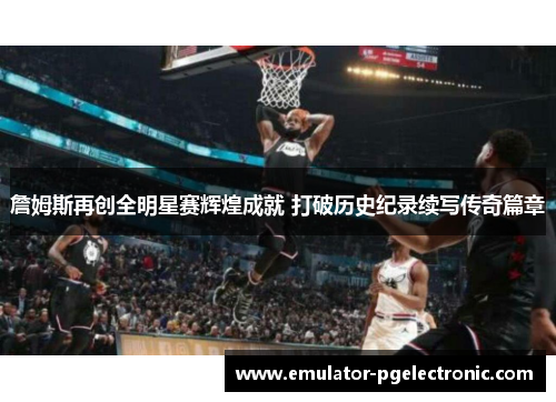 詹姆斯再创全明星赛辉煌成就 打破历史纪录续写传奇篇章