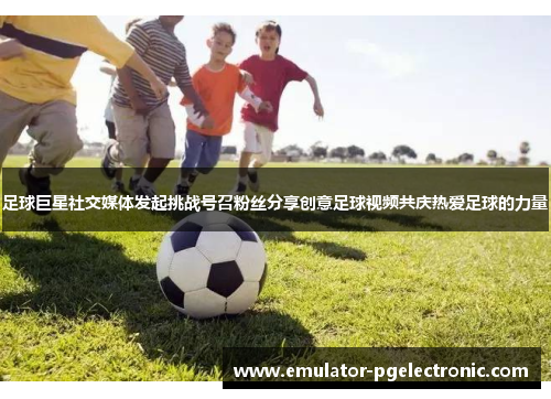 足球巨星社交媒体发起挑战号召粉丝分享创意足球视频共庆热爱足球的力量