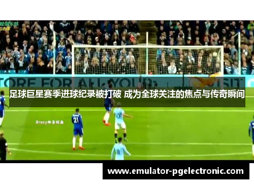 足球巨星赛季进球纪录被打破 成为全球关注的焦点与传奇瞬间