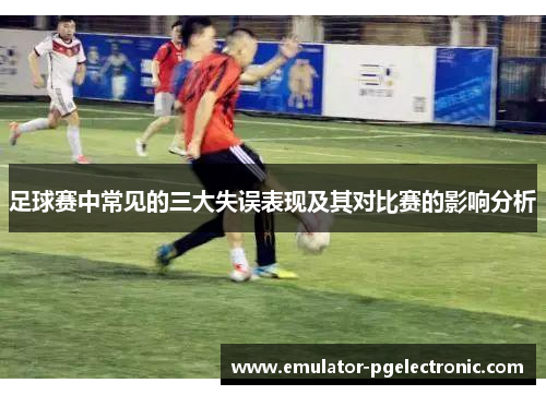 足球赛中常见的三大失误表现及其对比赛的影响分析