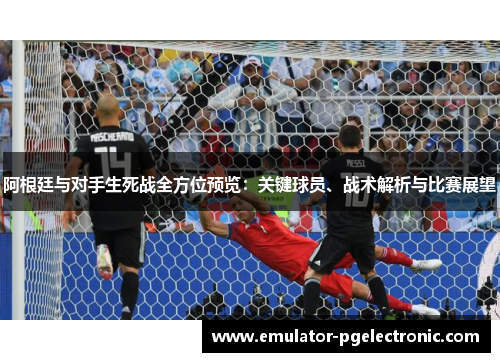 阿根廷与对手生死战全方位预览：关键球员、战术解析与比赛展望