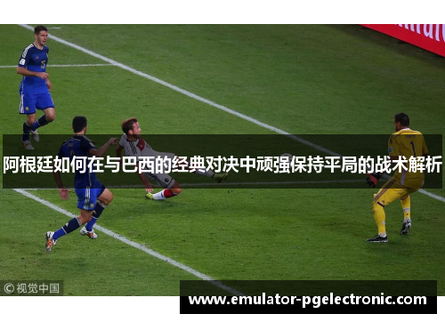 阿根廷如何在与巴西的经典对决中顽强保持平局的战术解析 阿根廷如何在与巴西的经典对决中顽强保持平局的战术解析