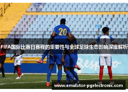 FIFA国际比赛日赛程的重要性与全球足球生态影响深度解析