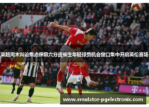 英超周末舆论焦点保级六分战催生年轻球员机会窗口集中开启英伦赛场 英超周末舆论焦点保级六分战催生年轻球员机会窗口集中开启英伦赛场