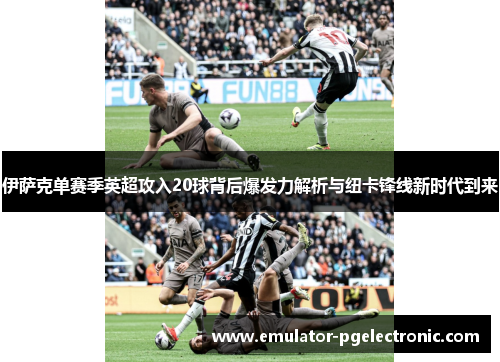 伊萨克单赛季英超攻入20球背后爆发力解析与纽卡锋线新时代到来 伊萨克单赛季英超攻入20球背后爆发力解析与纽卡锋线新时代到来