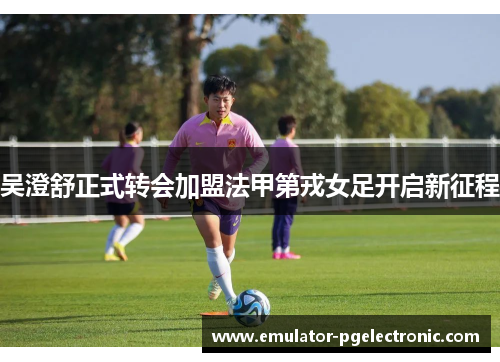 吴澄舒正式转会加盟法甲第戎女足开启新征程