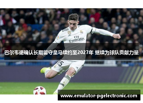 巴尔韦德确认长期留守皇马续约至2027年 继续为球队贡献力量