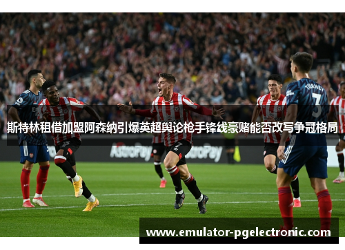 斯特林租借加盟阿森纳引爆英超舆论枪手锋线豪赌能否改写争冠格局