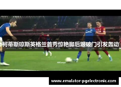 柯蒂斯琼斯英格兰首秀惊艳脚后跟破门引发轰动 柯蒂斯琼斯英格兰首秀惊艳脚后跟破门引发轰动