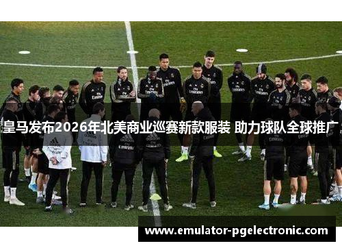 皇马发布2026年北美商业巡赛新款服装 助力球队全球推广 皇马发布2026年北美商业巡赛新款服装 助力球队全球推广