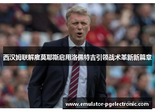 西汉姆联解雇莫耶斯启用洛佩特吉引领战术革新新篇章