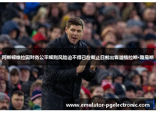 阿斯顿维拉因财务公平规则风险迫不得已在截止日前出售道格拉斯·路易斯 阿斯顿维拉因财务公平规则风险迫不得已在截止日前出售道格拉斯·路易斯