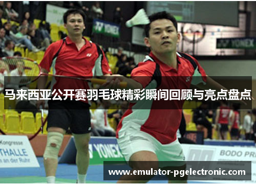 马来西亚公开赛羽毛球精彩瞬间回顾与亮点盘点