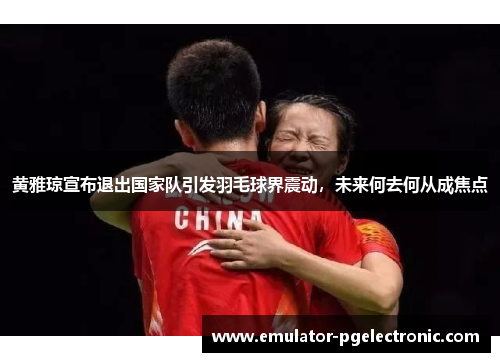 黄雅琼宣布退出国家队引发羽毛球界震动，未来何去何从成焦点