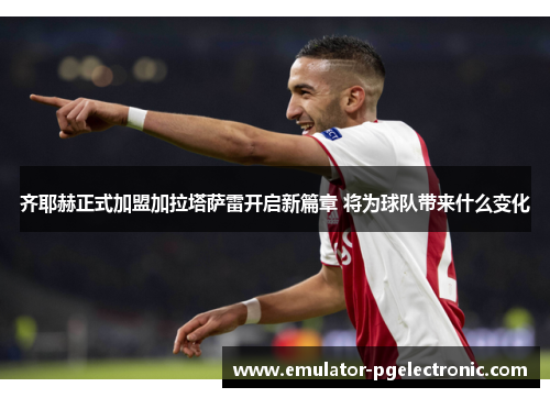 齐耶赫正式加盟加拉塔萨雷开启新篇章 将为球队带来什么变化