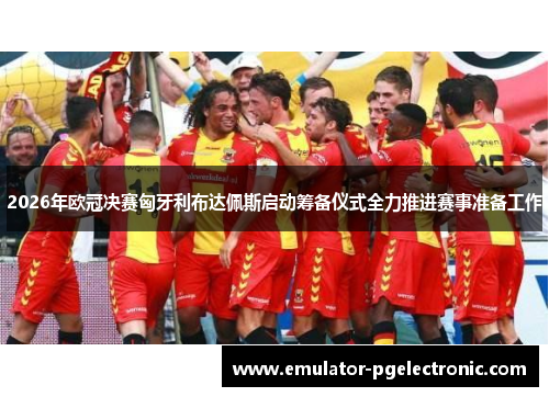 2026年欧冠决赛匈牙利布达佩斯启动筹备仪式全力推进赛事准备工作