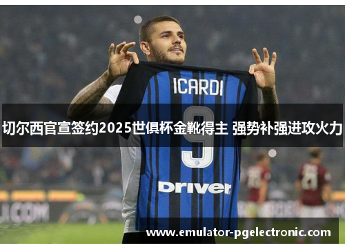 切尔西官宣签约2025世俱杯金靴得主 强势补强进攻火力