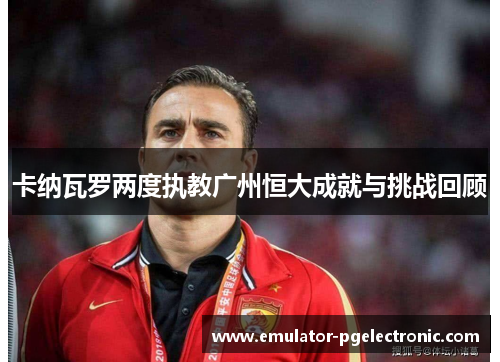 卡纳瓦罗两度执教广州恒大成就与挑战回顾