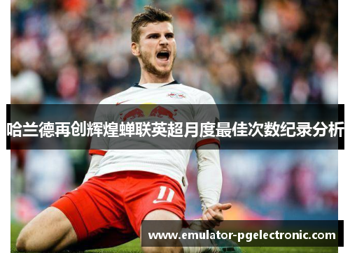 哈兰德再创辉煌蝉联英超月度最佳次数纪录分析