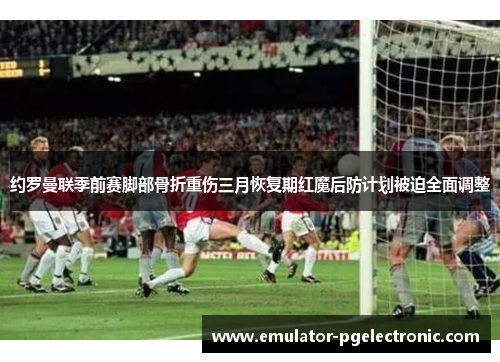 约罗曼联季前赛脚部骨折重伤三月恢复期红魔后防计划被迫全面调整