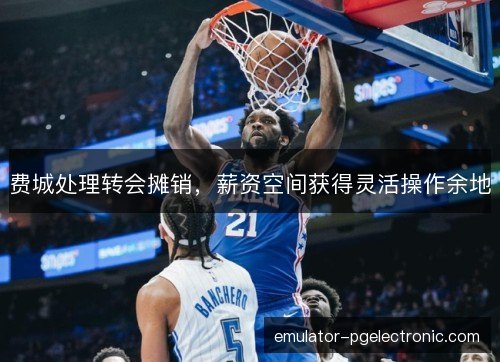 费城处理转会摊销，薪资空间获得灵活操作余地