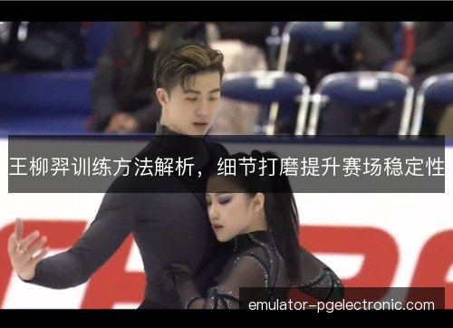 王柳羿训练方法解析，细节打磨提升赛场稳定性